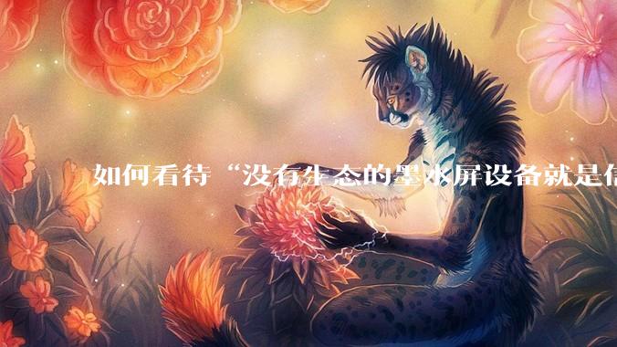 如何看待“没有生态的墨水屏设备就是信息孤岛，最终会沦为泡面盖”这种观点？墨水屏未来的发展趋势是什么？