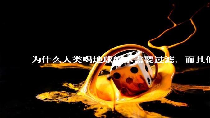 为什么人类喝地球的水需要过滤，而其他任何一种地球的生物可以直接喝地球的水？